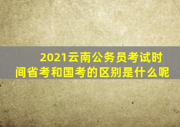 2021云南公务员考试时间省考和国考的区别是什么呢