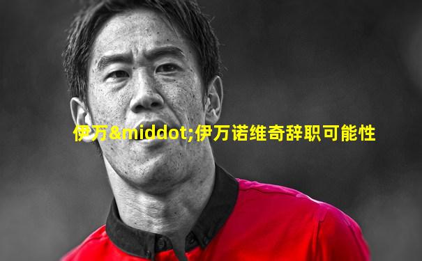 伊万·伊万诺维奇辞职可能性