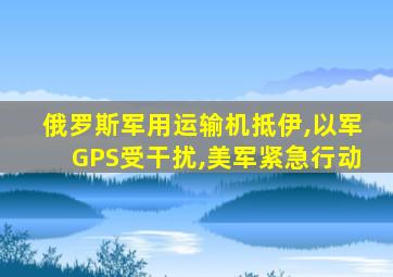 俄罗斯军用运输机抵伊,以军GPS受干扰,美军紧急行动