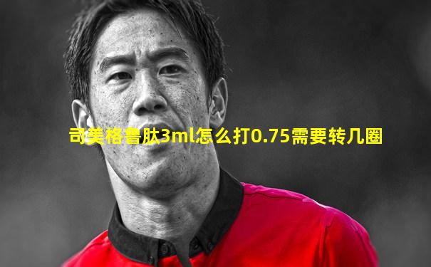 司美格鲁肽3ml怎么打0.75需要转几圈