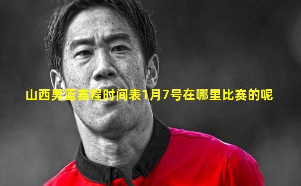 山西男篮赛程时间表1月7号在哪里比赛的呢