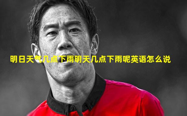 明日天气几点下雨明天几点下雨呢英语怎么说