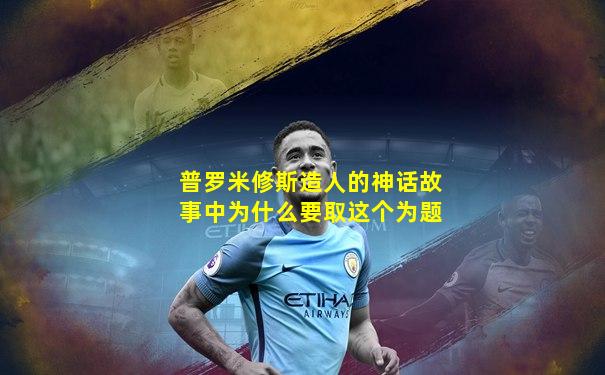 普罗米修斯造人的神话故事中为什么要取这个为题