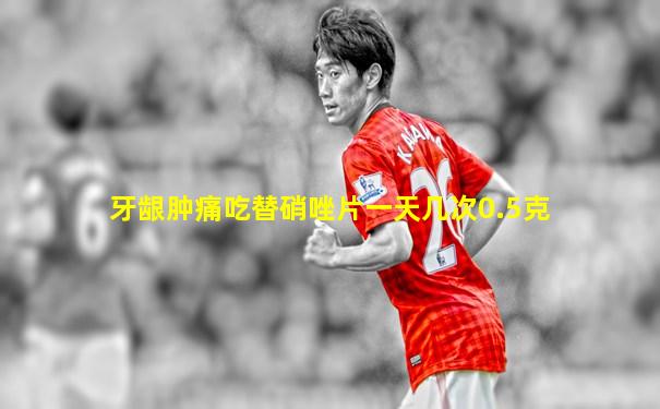 牙龈肿痛吃替硝唑片一天几次0.5克