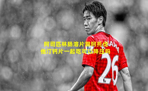阿司匹林肠溶片跟阿托伐他汀钙片一起吃可以降压吗
