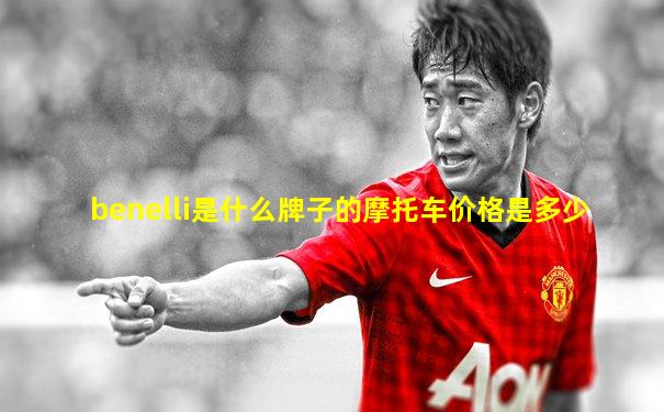 benelli是什么牌子的摩托车价格是多少