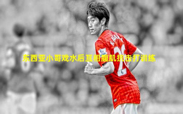东西亚小哥戏水后互相腹肌抗击打训练