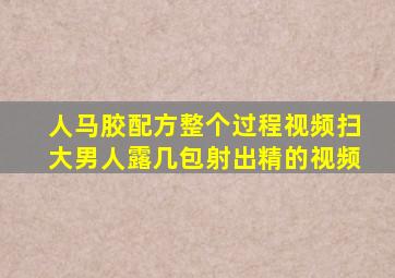人马胶配方整个过程视频扫大男人露几包射出精的视频