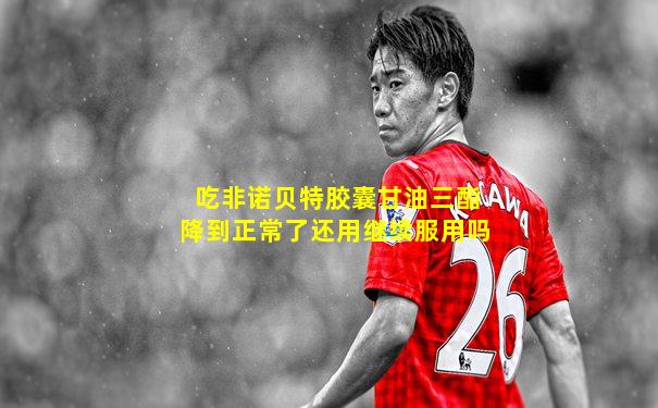 吃非诺贝特胶囊甘油三酯降到正常了还用继续服用吗
