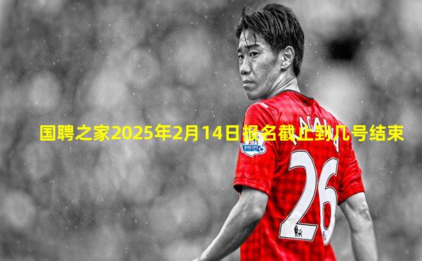 国聘之家2025年2月14日报名截止到几号结束