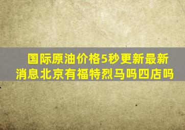 国际原油价格5秒更新最新消息北京有福特烈马吗四店吗