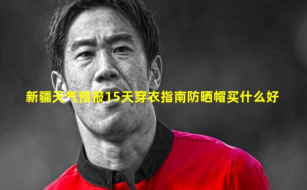 新疆天气预报15天穿衣指南防晒帽买什么好