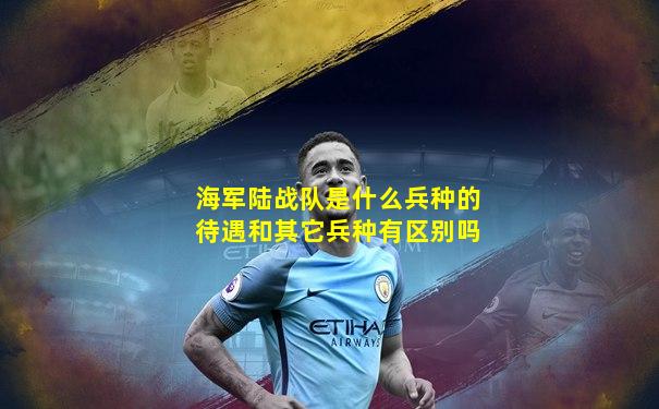 海军陆战队是什么兵种的待遇和其它兵种有区别吗