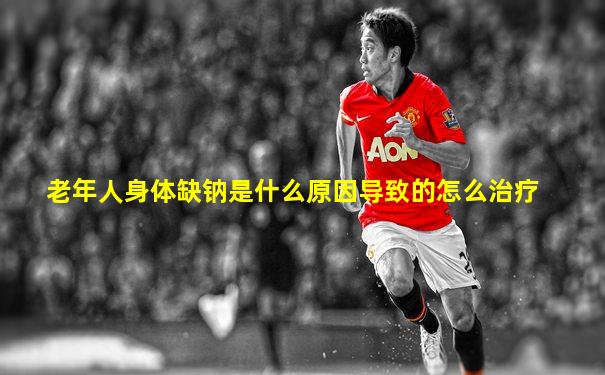 老年人身体缺钠是什么原因导致的怎么治疗