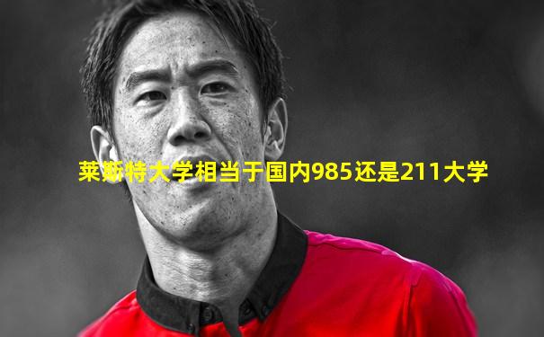 莱斯特大学相当于国内985还是211大学