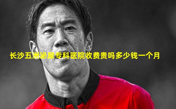 长沙五洲泌尿专科医院收费贵吗多少钱一个月