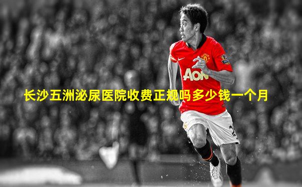 长沙五洲泌尿医院收费正规吗多少钱一个月
