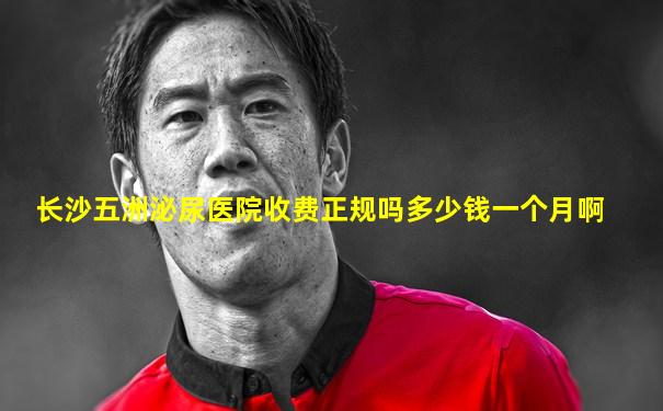 长沙五洲泌尿医院收费正规吗多少钱一个月啊